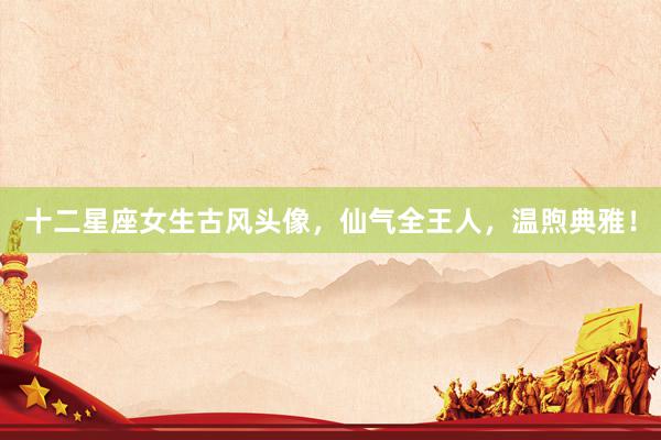 十二星座女生古风头像，仙气全王人，温煦典雅！