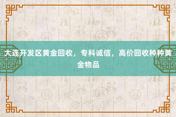 大连开发区黄金回收，专科诚信，高价回收种种黄金物品